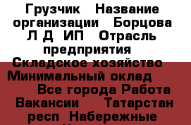 Грузчик › Название организации ­ Борцова Л.Д, ИП › Отрасль предприятия ­ Складское хозяйство › Минимальный оклад ­ 14 000 - Все города Работа » Вакансии   . Татарстан респ.,Набережные Челны г.